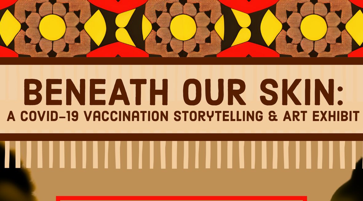 The text Beneath Our Skin: A Covid-19 Vaccination Storytelling & Art Exhibit appears above a brown background with red and yellow patterns on top