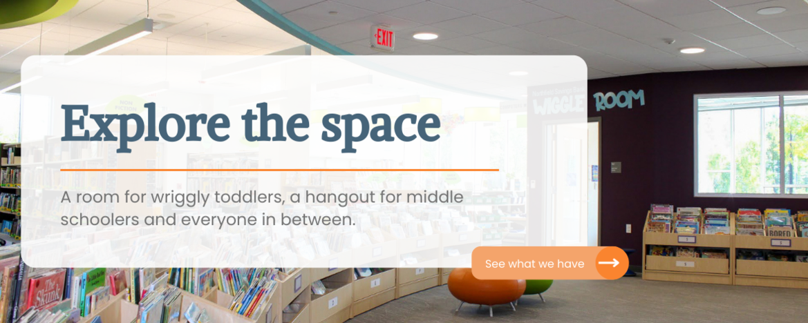 Explore the space, A room for wriggly toddlers, a hangout for middle schoolers and a space everyone in between.